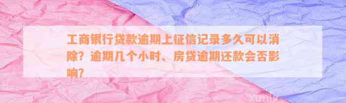 工商银行贷款逾期上征信记录多久可以消除？逾期几个小时、房贷逾期还款会否影响？