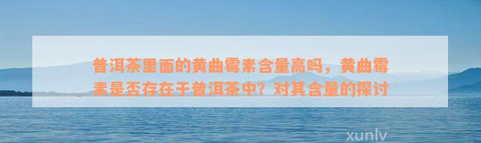 普洱茶里面的黄曲霉素含量高吗，黄曲霉素是否存在于普洱茶中？对其含量的探讨