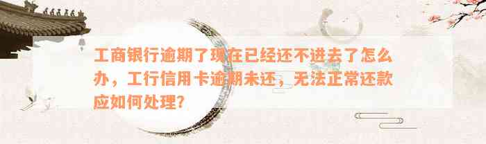 工商银行逾期了现在已经还不进去了怎么办，工行信用卡逾期未还，无法正常还款应如何处理？