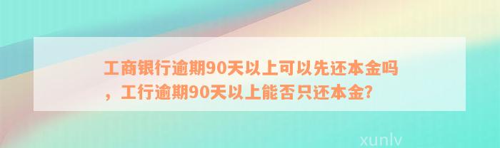 工商银行逾期90天以上可以先还本金吗，工行逾期90天以上能否只还本金？