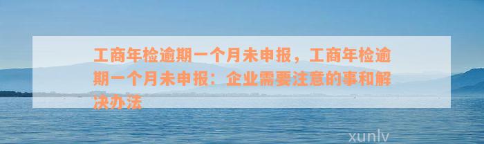 工商年检逾期一个月未申报，工商年检逾期一个月未申报：企业需要注意的事和解决办法