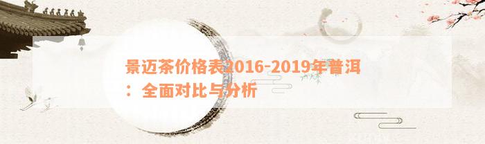 景迈茶价格表2016-2019年普洱：全面对比与分析