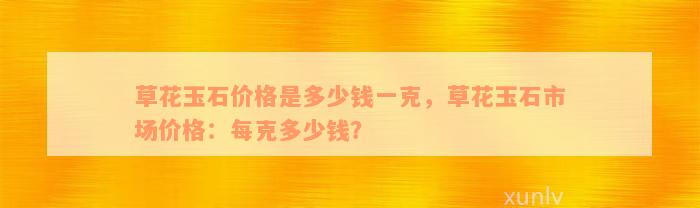 草花玉石价格是多少钱一克，草花玉石市场价格：每克多少钱？