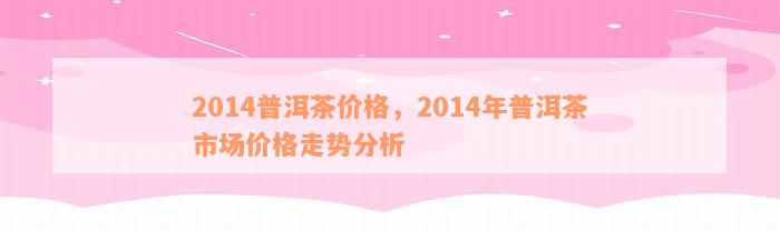 2014普洱茶价格，2014年普洱茶市场价格走势分析