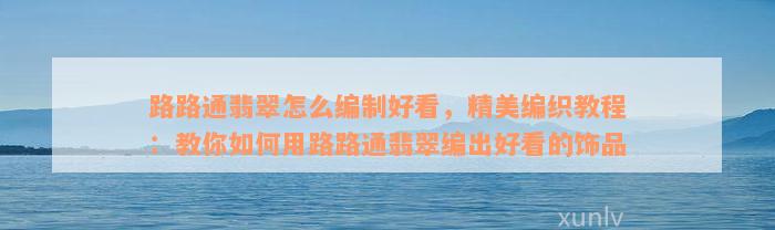 路路通翡翠怎么编制好看，精美编织教程：教你如何用路路通翡翠编出好看的饰品