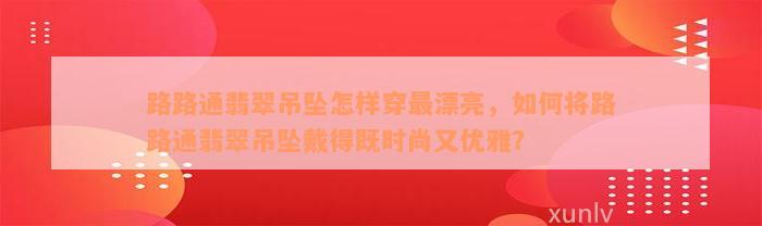 路路通翡翠吊坠怎样穿最漂亮，如何将路路通翡翠吊坠戴得既时尚又优雅？