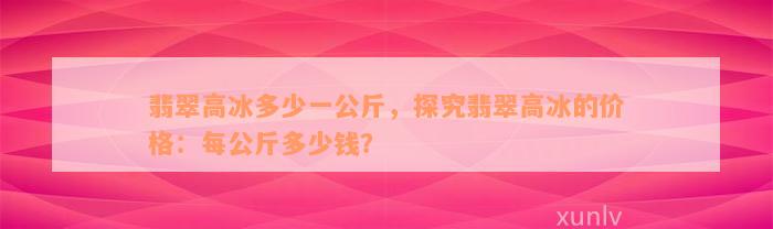 翡翠高冰多少一公斤，探究翡翠高冰的价格：每公斤多少钱？