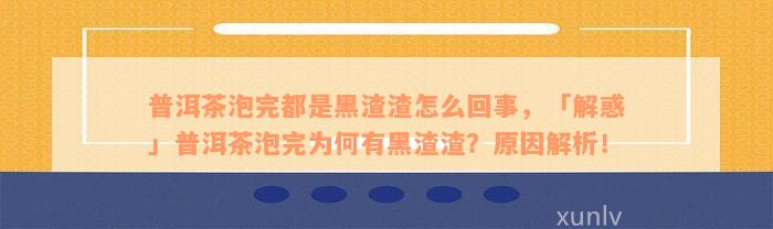 普洱茶泡完都是黑渣渣怎么回事，「解惑」普洱茶泡完为何有黑渣渣？原因解析！