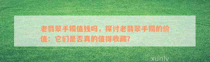 老翡翠手镯值钱吗，探讨老翡翠手镯的价值：它们是否真的值得收藏？