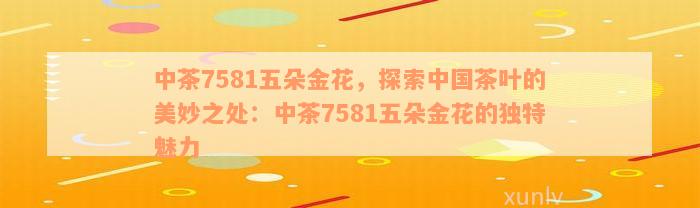 中茶7581五朵金花，探索中国茶叶的美妙之处：中茶7581五朵金花的独特魅力