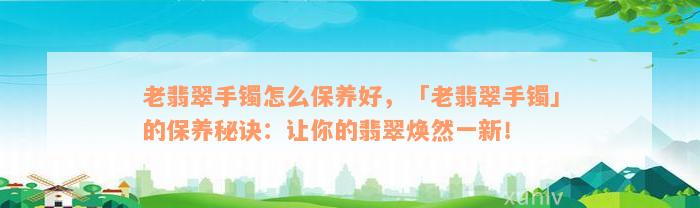 老翡翠手镯怎么保养好，「老翡翠手镯」的保养秘诀：让你的翡翠焕然一新！