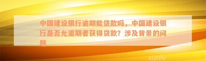 中国建设银行逾期能贷款吗，中国建设银行是否允逾期者获得贷款？涉及背景的问题