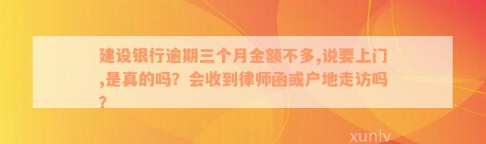 建设银行逾期三个月金额不多,说要上门,是真的吗？会收到律师函或户地走访吗？