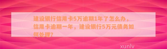 建设银行信用卡5万逾期1年了怎么办，信用卡逾期一年，建设银行5万元债务如何处理？