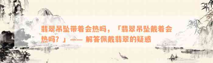 翡翠吊坠带着会热吗，「翡翠吊坠戴着会热吗？」—— 解答佩戴翡翠的疑惑