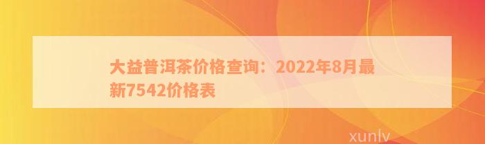 大益普洱茶价格查询：2022年8月最新7542价格表