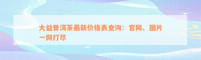大益普洱茶最新价格表查询：官网、图片一网打尽