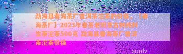 勐海县春海茶厂普洱茶沱茶的价格，【春海茶厂】2023年春茶老班章古树纯料生茶沱茶500克 勐海县春海茶厂普洱茶沱茶价格