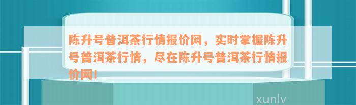 陈升号普洱茶行情报价网，实时掌握陈升号普洱茶行情，尽在陈升号普洱茶行情报价网！