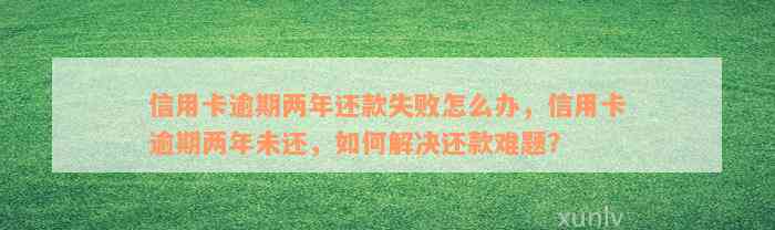 信用卡逾期两年还款失败怎么办，信用卡逾期两年未还，如何解决还款难题？