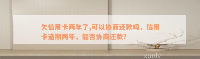 欠信用卡两年了,可以协商还款吗，信用卡逾期两年，能否协商还款？