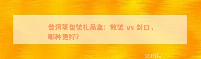 普洱茶包装礼品盒：散装 vs 封口，哪种更好？