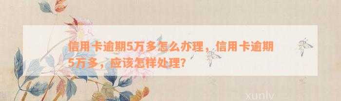 信用卡逾期5万多怎么办理，信用卡逾期5万多，应该怎样处理？