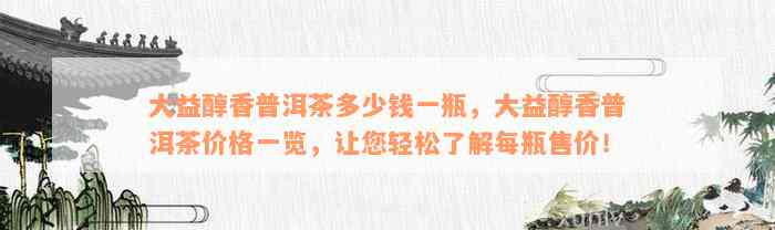 大益醇香普洱茶多少钱一瓶，大益醇香普洱茶价格一览，让您轻松了解每瓶售价！