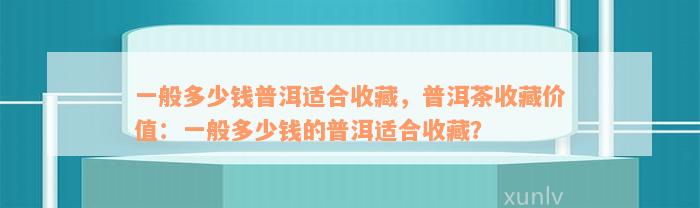 一般多少钱普洱适合收藏，普洱茶收藏价值：一般多少钱的普洱适合收藏？