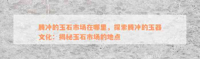 腾冲的玉石市场在哪里，探索腾冲的玉器文化：揭秘玉石市场的地点