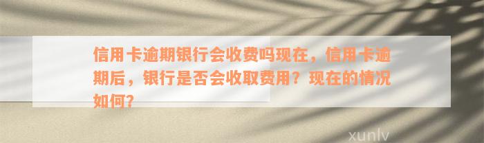 信用卡逾期银行会收费吗现在，信用卡逾期后，银行是否会收取费用？现在的情况如何？