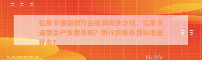 信用卡逾期银行会收费吗多少钱，信用卡逾期会产生费用吗？银行具体收费标准是什么？