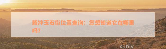 腾冲玉石街位置查询：您想知道它在哪里吗？