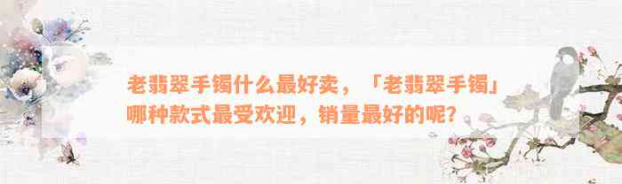 老翡翠手镯什么最好卖，「老翡翠手镯」哪种款式最受欢迎，销量最好的呢？