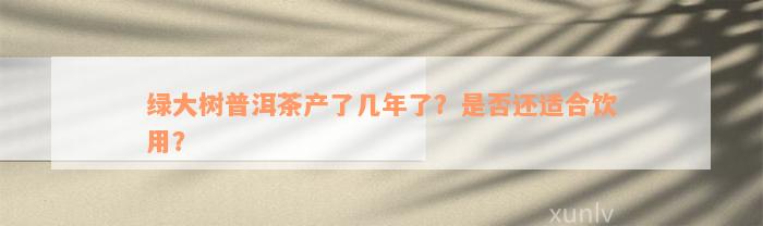 绿大树普洱茶产了几年了？是否还适合饮用？