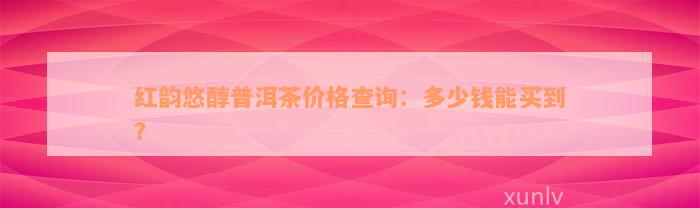 红韵悠醇普洱茶价格查询：多少钱能买到？