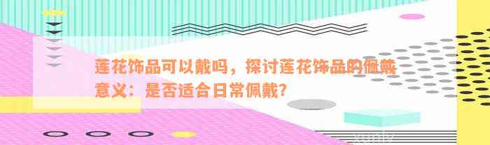 莲花饰品可以戴吗，探讨莲花饰品的佩戴意义：是否适合日常佩戴？