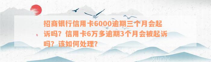 招商银行信用卡6000逾期三个月会起诉吗？信用卡6万多逾期3个月会被起诉吗？该如何处理？