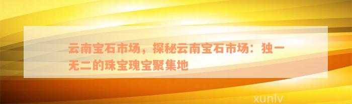 云南宝石市场，探秘云南宝石市场：独一无二的珠宝瑰宝聚集地