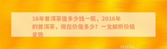 16年普洱茶值多少钱一瓶，2016年的普洱茶，现在价值多少？一文解析价格走势