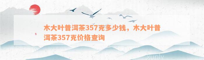 木大叶普洱茶357克多少钱，木大叶普洱茶357克价格查询