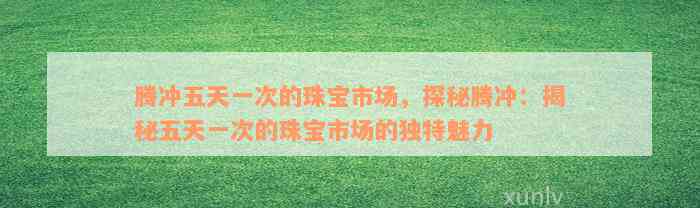 腾冲五天一次的珠宝市场，探秘腾冲：揭秘五天一次的珠宝市场的独特魅力