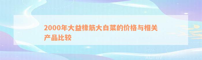 2000年大益橡筋大白菜的价格与相关产品比较