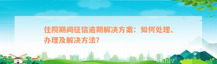 住院期间征信逾期解决方案：如何处理、办理及解决方法？