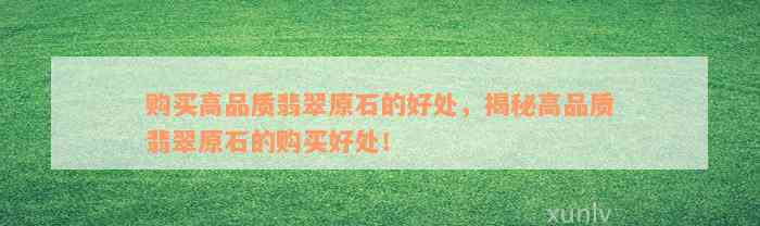 购买高品质翡翠原石的好处，揭秘高品质翡翠原石的购买好处！