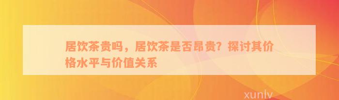 居饮茶贵吗，居饮茶是否昂贵？探讨其价格水平与价值关系