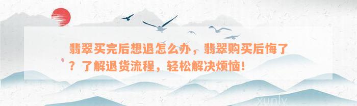 翡翠买完后想退怎么办，翡翠购买后悔了？了解退货流程，轻松解决烦恼！