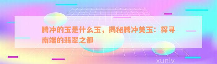 腾冲的玉是什么玉，揭秘腾冲美玉：探寻南端的翡翠之都