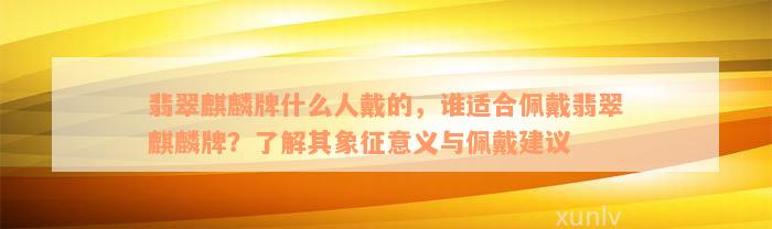 翡翠麒麟牌什么人戴的，谁适合佩戴翡翠麒麟牌？了解其象征意义与佩戴建议