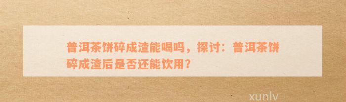 普洱茶饼碎成渣能喝吗，探讨：普洱茶饼碎成渣后是否还能饮用？